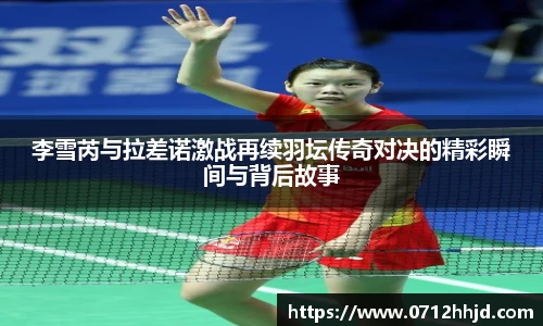 李雪芮与拉差诺激战再续羽坛传奇对决的精彩瞬间与背后故事
